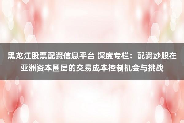 黑龙江股票配资信息平台 深度专栏：配资炒股在亚洲资本圈层的交易成本控制机会与挑战