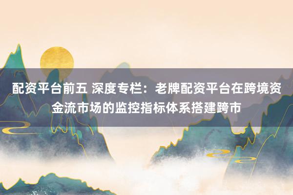 配资平台前五 深度专栏：老牌配资平台在跨境资金流市场的监控指标体系搭建跨市