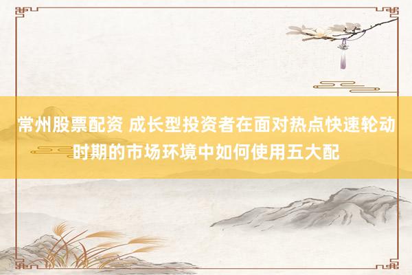 常州股票配资 成长型投资者在面对热点快速轮动时期的市场环境中如何使用五大配