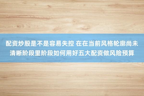 配资炒股是不是容易失控 在在当前风格轮廓尚未清晰阶段里阶段如何用好五大配资做风险预算