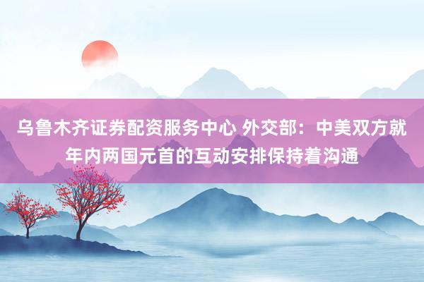 乌鲁木齐证券配资服务中心 外交部：中美双方就年内两国元首的互动安排保持着沟通