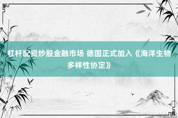 杠杆配资炒股金融市场 德国正式加入《海洋生物多样性协定》