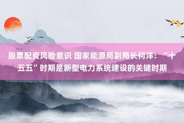股票配资风险意识 国家能源局副局长何洋：“十五五”时期是新型电力系统建设的关键时期