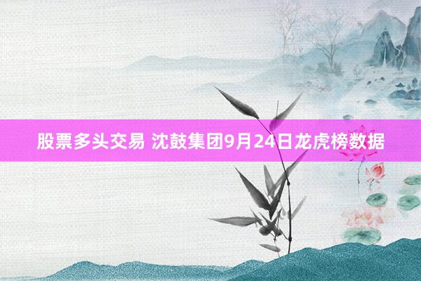 股票多头交易 沈鼓集团9月24日龙虎榜数据