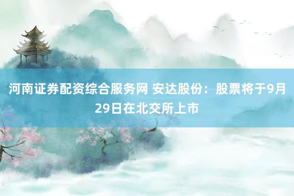 河南证券配资综合服务网 安达股份：股票将于9月29日在北交所上市