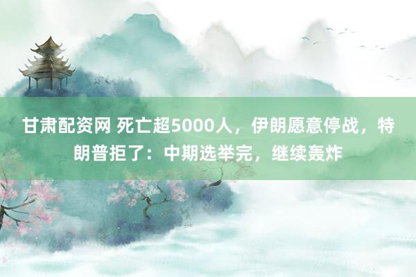 甘肃配资网 死亡超5000人，伊朗愿意停战，特朗普拒了：中期选举完，继续轰炸