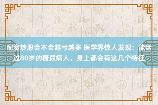 配资炒股会不会越亏越多 医学界惊人发现：能活过80岁的糖尿病人，身上都会有这几个特征
