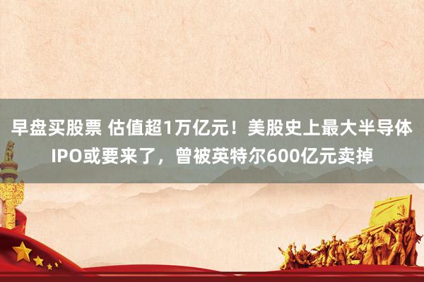 早盘买股票 估值超1万亿元！美股史上最大半导体IPO或要来了，曾被英特尔600亿元卖掉