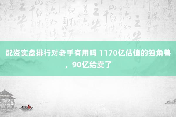 配资实盘排行对老手有用吗 1170亿估值的独角兽，90亿给卖了
