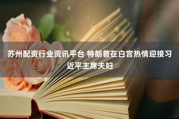 苏州配资行业资讯平台 特朗普在白宫热情迎接习近平主席夫妇