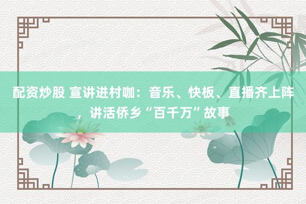 配资炒股 宣讲进村咖：音乐、快板、直播齐上阵，讲活侨乡“百千万”故事