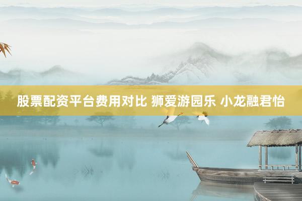 股票配资平台费用对比 狮爱游园乐 小龙融君怡