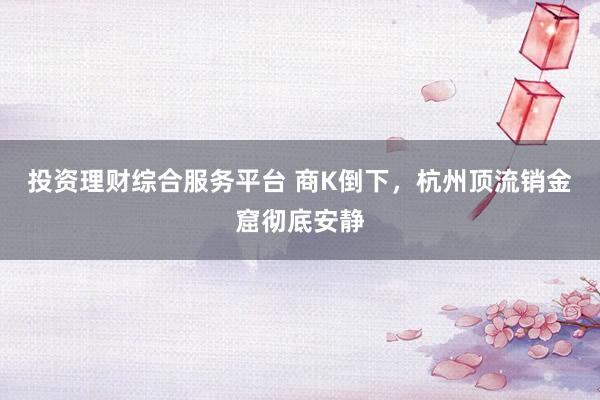 投资理财综合服务平台 商K倒下，杭州顶流销金窟彻底安静