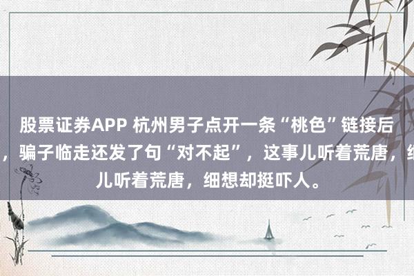 股票证券APP 杭州男子点开一条“桃色”链接后，被骗三万八，骗子临走还发了句“对不起”，这事儿听着荒唐，细想却挺吓人。