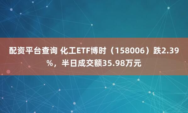 配资平台查询 化工ETF博时（158006）跌2.39%，半日成交额35.98万元