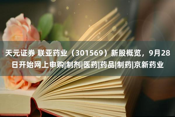天元证券 联亚药业（301569）新股概览，9月28日开始网上申购|制剂|医药|药品|制药|京新药业